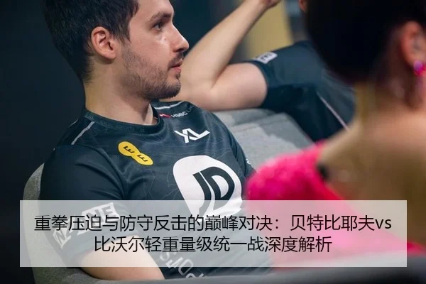 重拳压迫与防守反击的巅峰对决：贝特比耶夫vs比沃尔轻重量级统一战深度解析