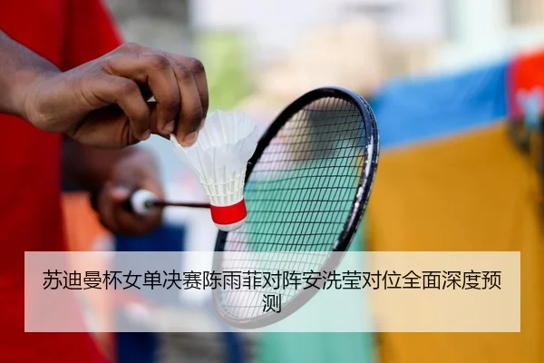 苏迪曼杯女单决赛陈雨菲对阵安洗莹对位全面深度预测