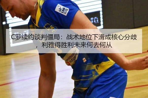 C罗续约谈判僵局：战术地位下滑成核心分歧，利雅得胜利未来何去何从